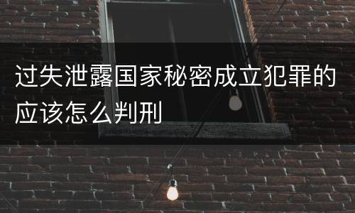 过失泄露国家秘密成立犯罪的应该怎么判刑