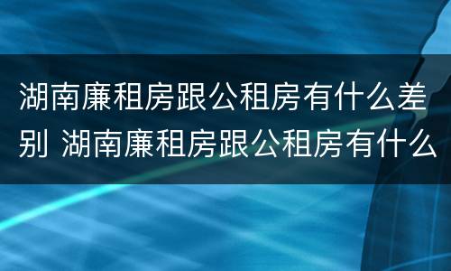 湖南廉租房跟公租房有什么差别 湖南廉租房跟公租房有什么差别嘛