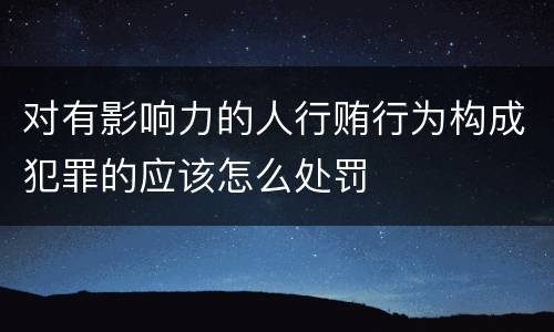 对有影响力的人行贿行为构成犯罪的应该怎么处罚