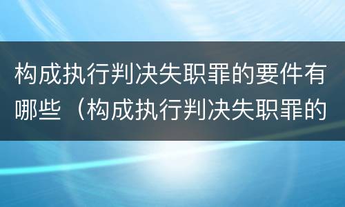 构成执行判决失职罪的要件有哪些（构成执行判决失职罪的要件有哪些要求）