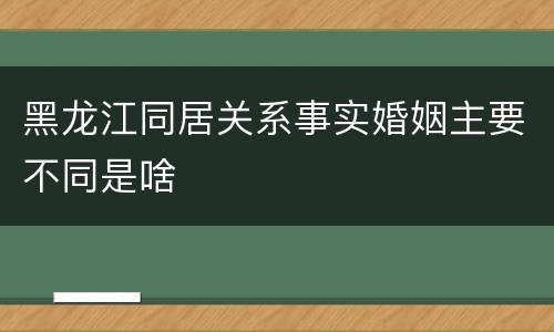 黑龙江同居关系事实婚姻主要不同是啥