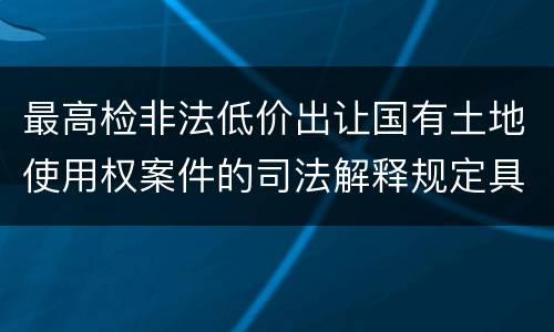 最高检非法低价出让国有土地使用权案件的司法解释规定具体有哪些