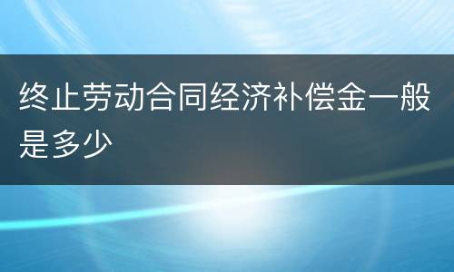 终止劳动合同经济补偿金一般是多少