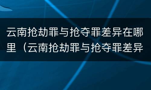 云南抢劫罪与抢夺罪差异在哪里（云南抢劫罪与抢夺罪差异在哪里可以查到）