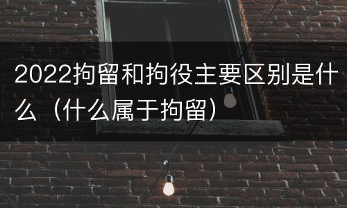 2022拘留和拘役主要区别是什么（什么属于拘留）