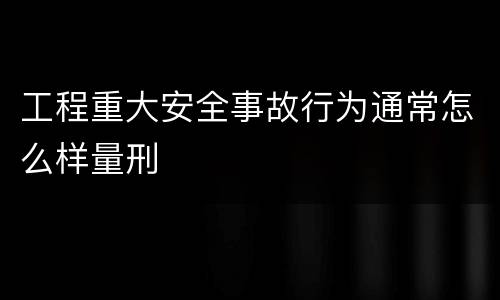 工程重大安全事故行为通常怎么样量刑