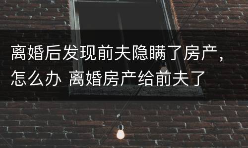 离婚后发现前夫隐瞒了房产，怎么办 离婚房产给前夫了