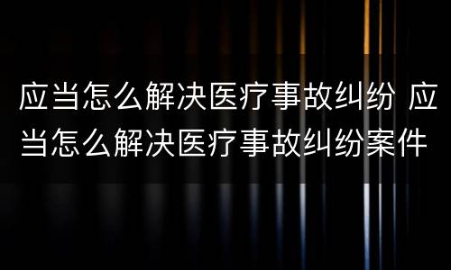 应当怎么解决医疗事故纠纷 应当怎么解决医疗事故纠纷案件