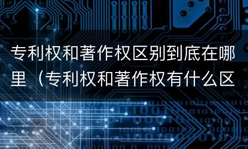 专利权和著作权区别到底在哪里（专利权和著作权有什么区别）