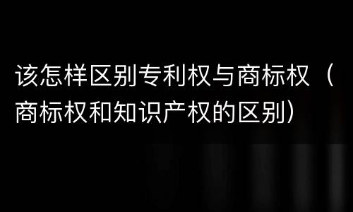 该怎样区别专利权与商标权（商标权和知识产权的区别）