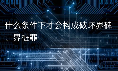 什么条件下才会构成破坏界碑、界桩罪