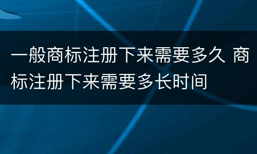 一般商标注册下来需要多久 商标注册下来需要多长时间