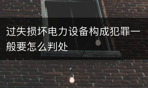 过失损坏电力设备构成犯罪一般要怎么判处