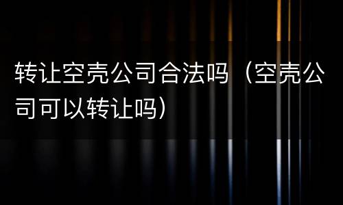转让空壳公司合法吗（空壳公司可以转让吗）
