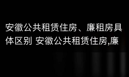 安徽公共租赁住房、廉租房具体区别 安徽公共租赁住房,廉租房具体区别是什么