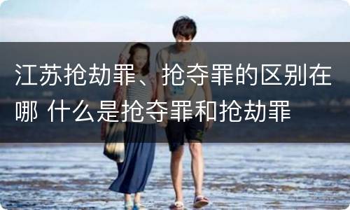 江苏抢劫罪、抢夺罪的区别在哪 什么是抢夺罪和抢劫罪