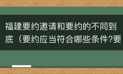 福建要约邀请和要约的不同到底（要约应当符合哪些条件?要约与要约邀请有什么区别）