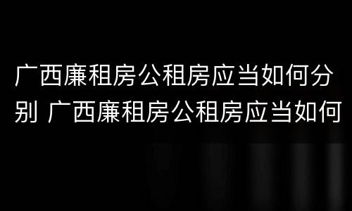 广西廉租房公租房应当如何分别 广西廉租房公租房应当如何分别进行申请
