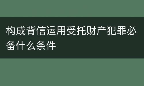 构成背信运用受托财产犯罪必备什么条件
