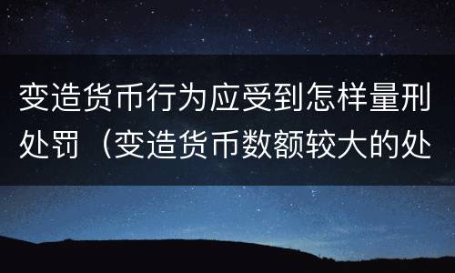 变造货币行为应受到怎样量刑处罚（变造货币数额较大的处以下有期徒刑）
