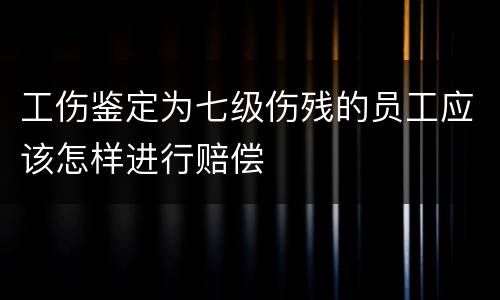 工伤鉴定为七级伤残的员工应该怎样进行赔偿