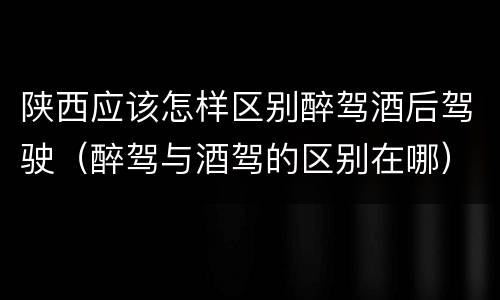 陕西应该怎样区别醉驾酒后驾驶（醉驾与酒驾的区别在哪）