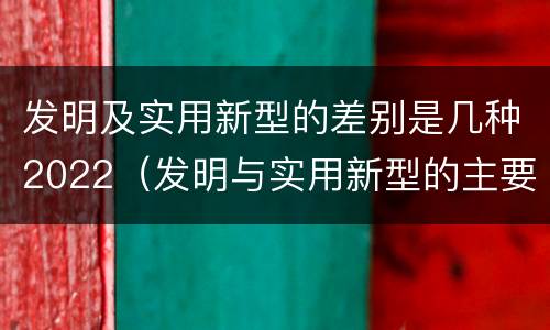 发明及实用新型的差别是几种2022（发明与实用新型的主要区别）