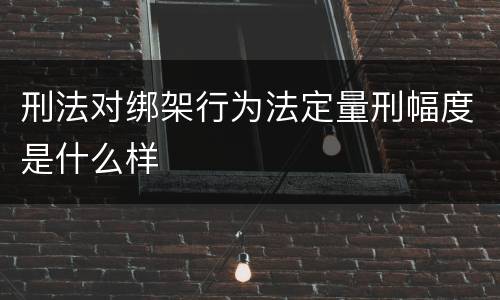 刑法对绑架行为法定量刑幅度是什么样