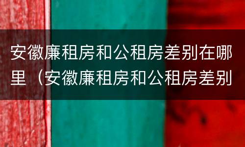 安徽廉租房和公租房差别在哪里（安徽廉租房和公租房差别在哪里啊）
