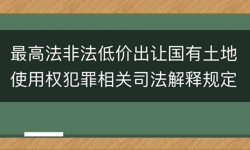 最高法非法低价出让国有土地使用权犯罪相关司法解释规定具体有哪些