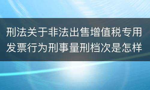 刑法关于非法出售增值税专用发票行为刑事量刑档次是怎样