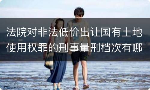 法院对非法低价出让国有土地使用权罪的刑事量刑档次有哪些