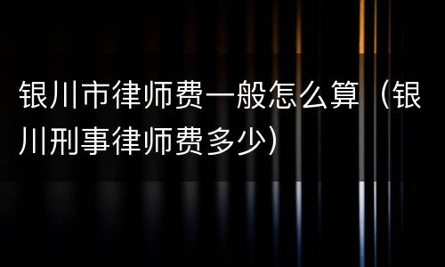 银川市律师费一般怎么算（银川刑事律师费多少）