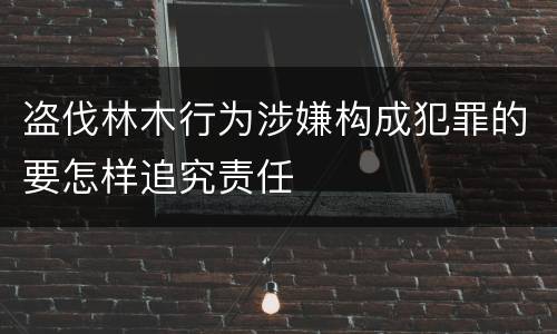 盗伐林木行为涉嫌构成犯罪的要怎样追究责任
