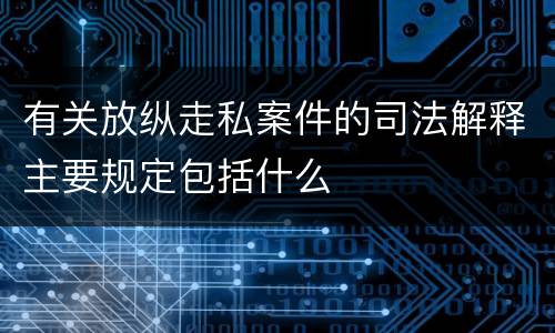 有关放纵走私案件的司法解释主要规定包括什么
