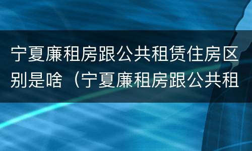 宁夏廉租房跟公共租赁住房区别是啥（宁夏廉租房跟公共租赁住房区别是啥呀）