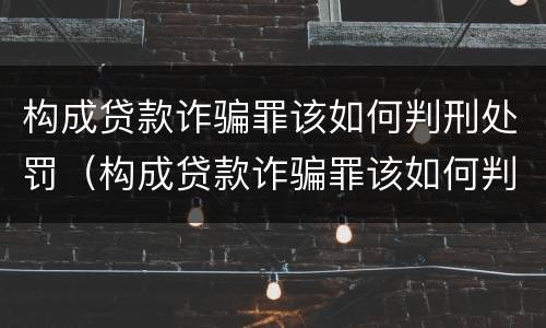 构成贷款诈骗罪该如何判刑处罚（构成贷款诈骗罪该如何判刑处罚案例）
