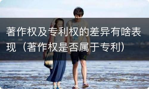 著作权及专利权的差异有啥表现（著作权是否属于专利）