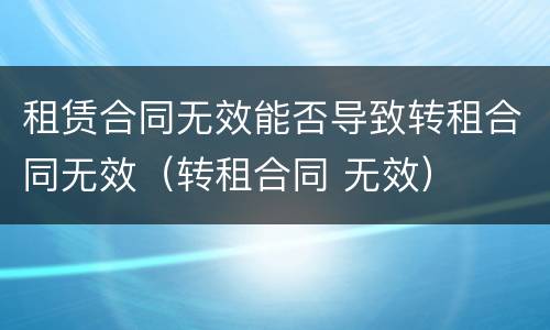 租赁合同无效能否导致转租合同无效（转租合同 无效）