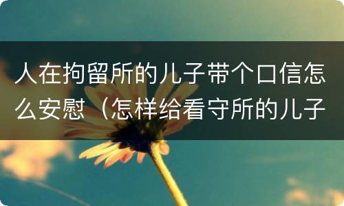 人在拘留所的儿子带个口信怎么安慰（怎样给看守所的儿子写安慰信）