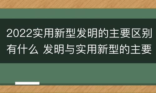 2022实用新型发明的主要区别有什么 发明与实用新型的主要区别