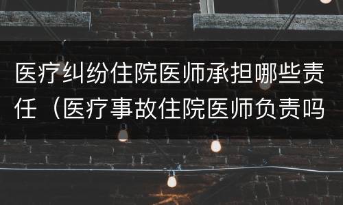 医疗纠纷住院医师承担哪些责任（医疗事故住院医师负责吗）