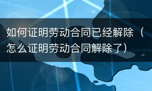 如何证明劳动合同已经解除（怎么证明劳动合同解除了）