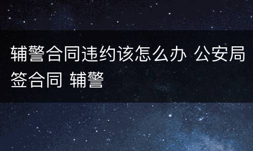 辅警合同违约该怎么办 公安局签合同 辅警