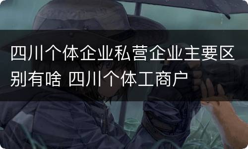 四川个体企业私营企业主要区别有啥 四川个体工商户