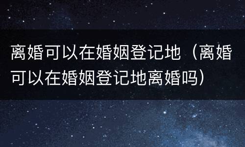 离婚可以在婚姻登记地（离婚可以在婚姻登记地离婚吗）