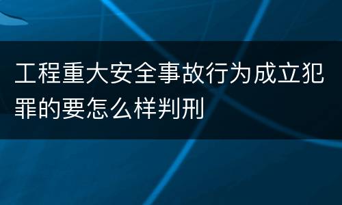 工程重大安全事故行为成立犯罪的要怎么样判刑