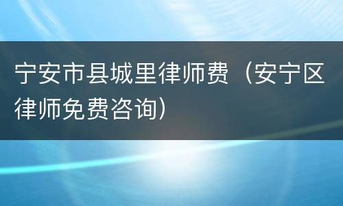 宁安市县城里律师费（安宁区律师免费咨询）