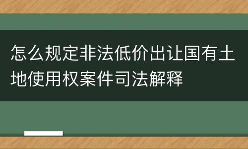 怎么规定非法低价出让国有土地使用权案件司法解释