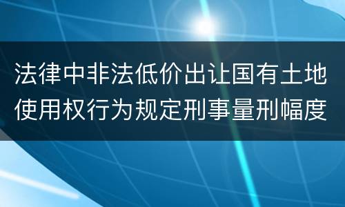 法律中非法低价出让国有土地使用权行为规定刑事量刑幅度是多少